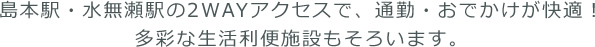 島本駅・水無瀬駅の2WAYアクセスで、通勤・おでかけが快適！多彩な生活利便施設もそろいます。