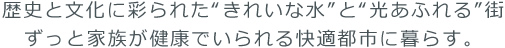 歴史と文化に彩られた“きれいな水”と“光あふれる”街。ずっと家族が健康でいられる快適都市に暮らす。